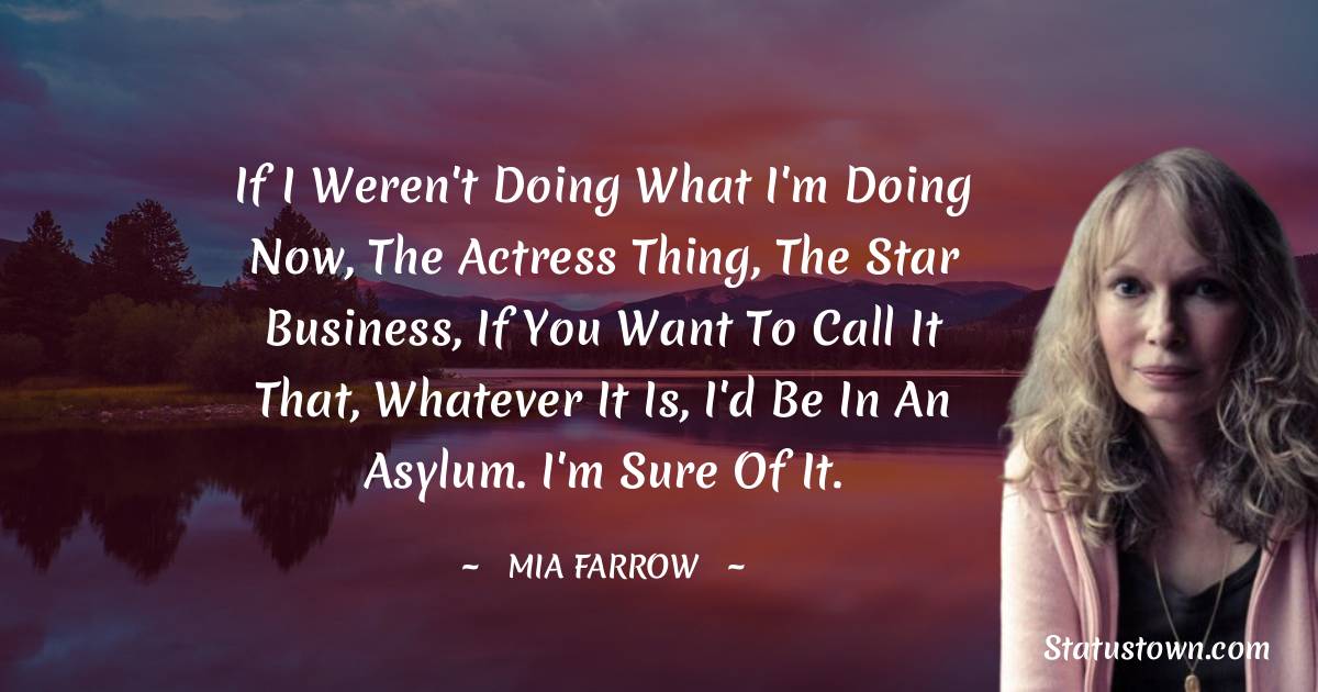 If I weren't doing what I'm doing now, the actress thing, the star business, if you want to call it that, whatever it is, I'd be in an asylum. I'm sure of it. - Mia Farrow quotes