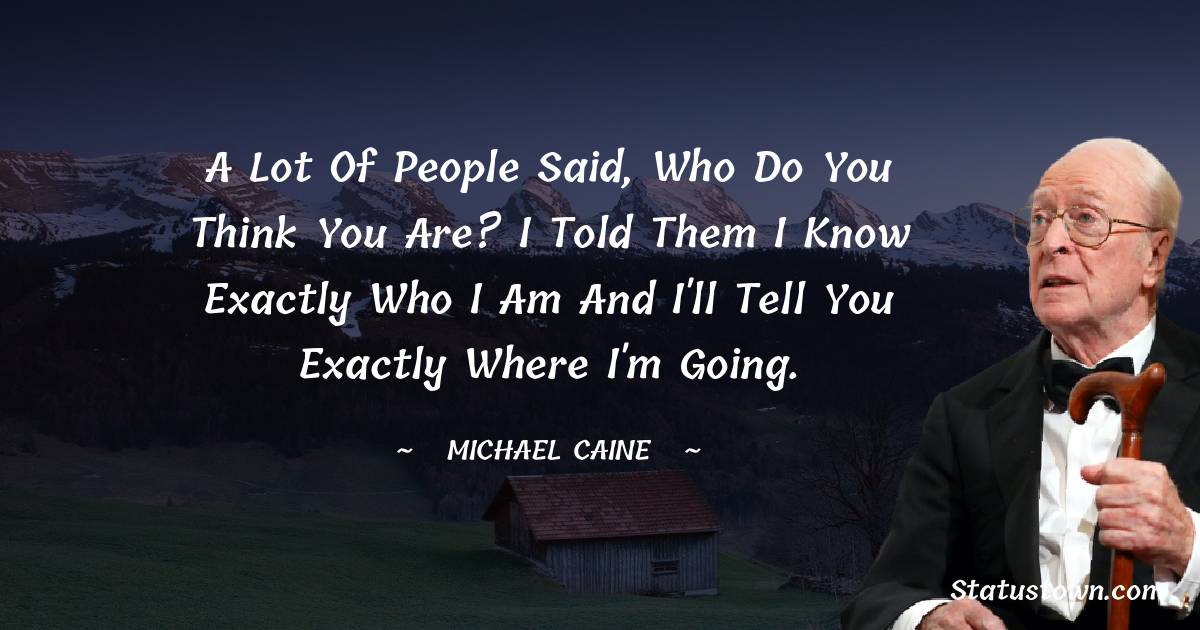 Michael Caine Quotes - A lot of people said, Who do you think you are? I told them I know exactly who I am and I'll tell you exactly where I'm going.