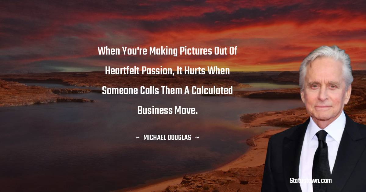 When you're making pictures out of heartfelt passion, it hurts when someone calls them a calculated business move. - Michael Douglas quotes