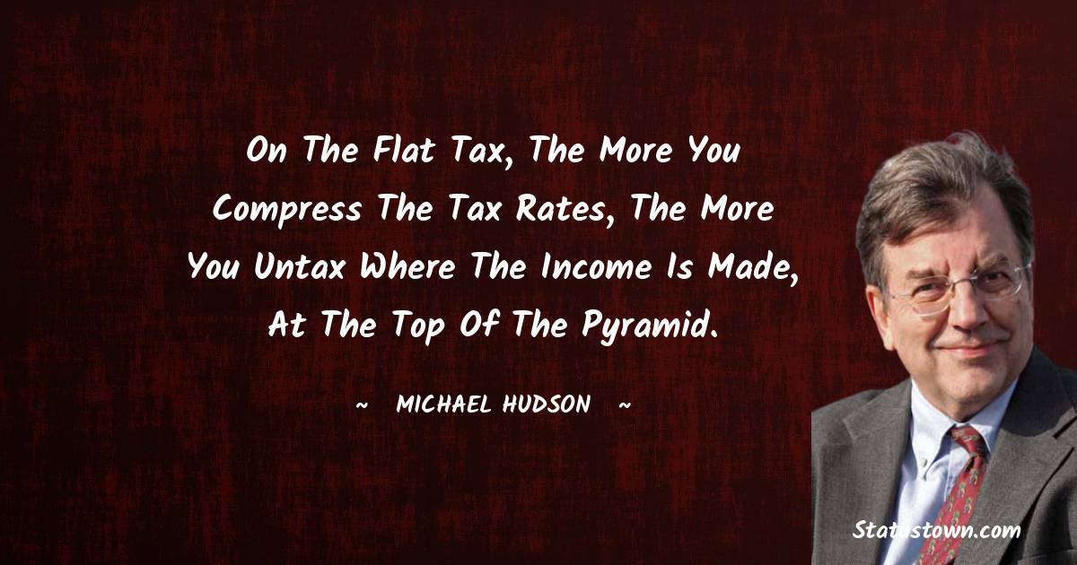 Michael Hudson Quotes - On the flat tax, the more you compress the tax rates, the more you untax where the income is made, at the top of the pyramid.