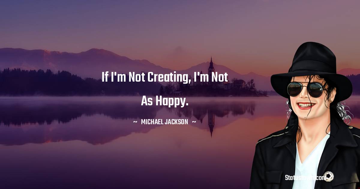 If I'm not creating, I'm not as happy. - Michael Jackson quotes