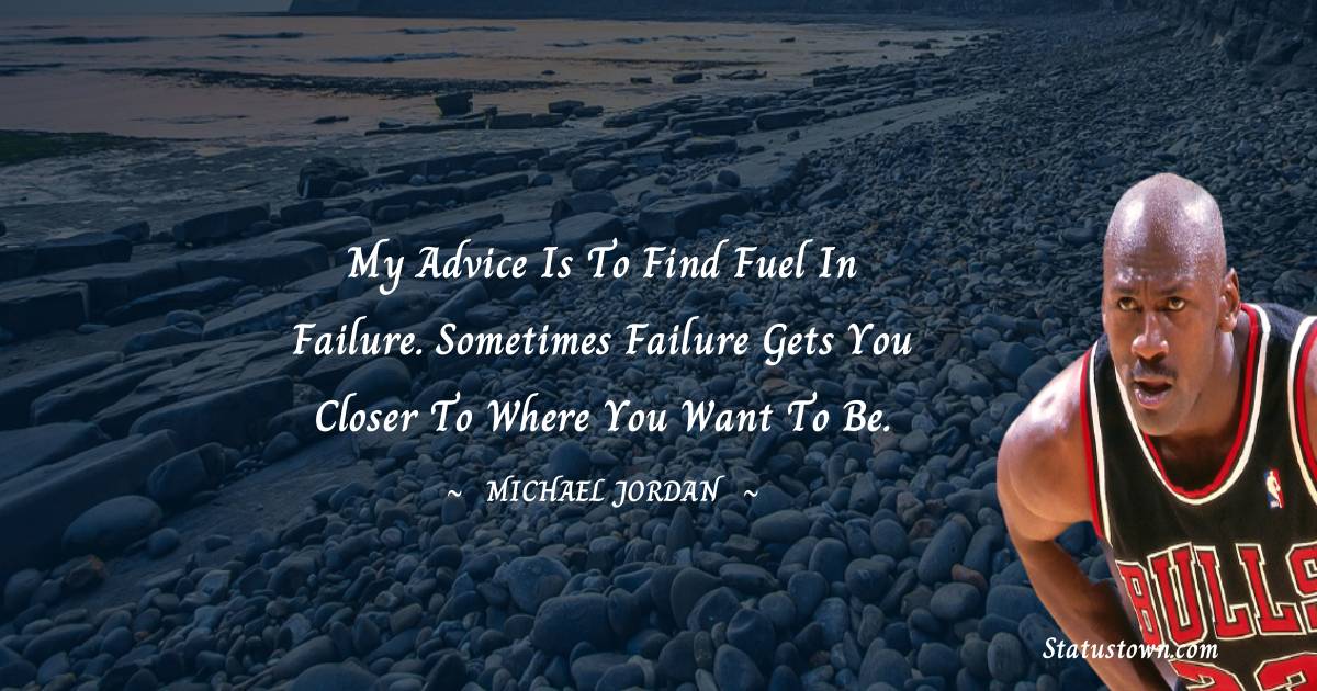My advice is to find fuel in failure. Sometimes failure gets you closer to where you want to be.
