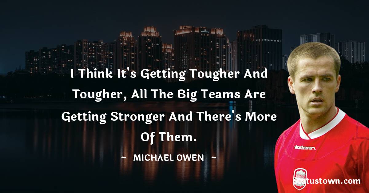 Michael Owen Quotes - I think it's getting tougher and tougher, all the big teams are getting stronger and there's more of them.