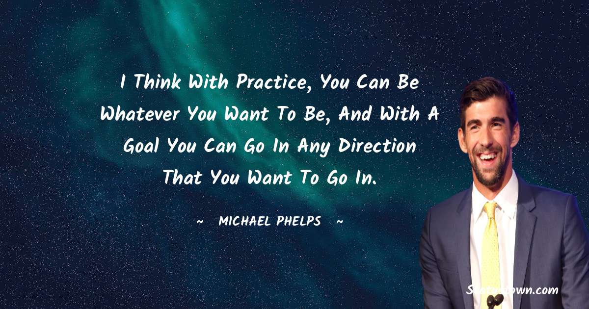 I think with practice, you can be whatever you want to be, and with a goal you can go in any direction that you want to go in. - Michael Phelps quotes