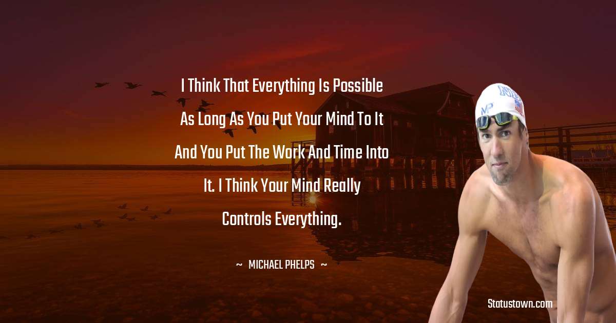 I think that everything is possible as long as you put your mind to it and you put the work and time into it. I think your mind really controls everything. - Michael Phelps quotes