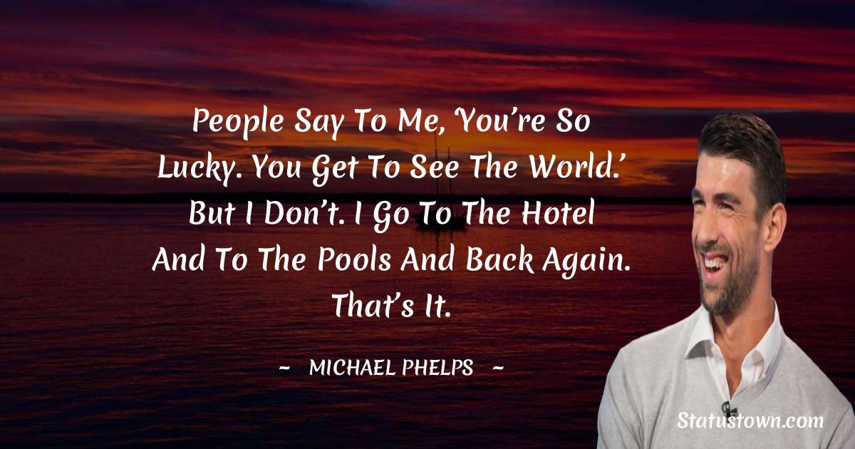 People say to me, ‘You’re so lucky. You get to see the world.’ But I don’t. I go to the hotel and to the pools and back again. That’s it. - Michael Phelps quotes