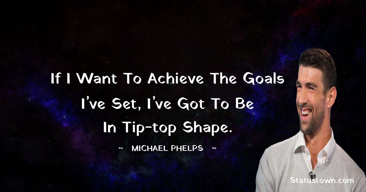 If I want to achieve the goals I’ve set, I’ve got to be in tip-top shape. - Michael Phelps quotes