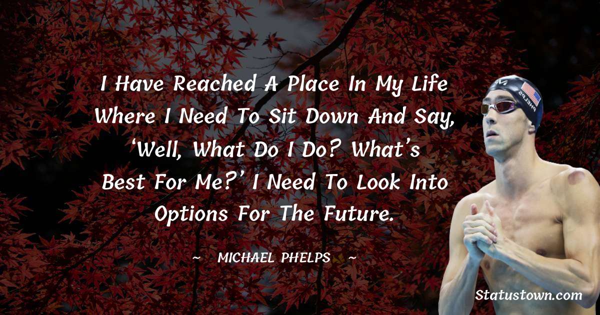 I have reached a place in my life where I need to sit down and say, ‘Well, what do I do? What’s best for me?’ I need to look into options for the future. - Michael Phelps quotes