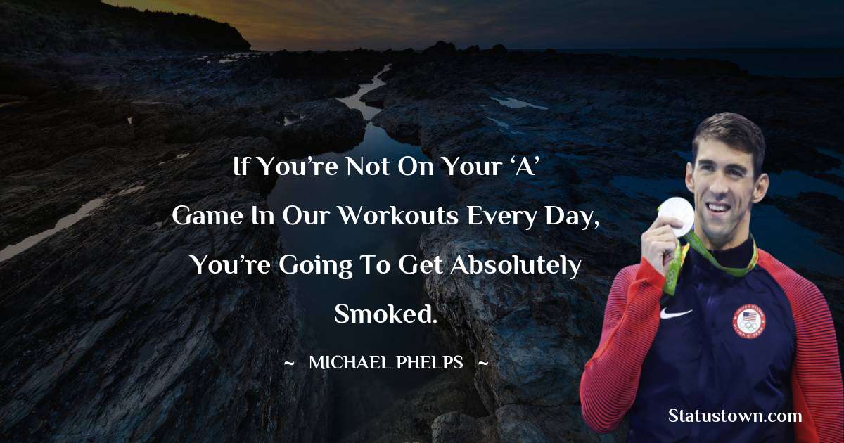 If you’re not on your ‘A’ game in our workouts every day, you’re going to get absolutely smoked. - Michael Phelps quotes