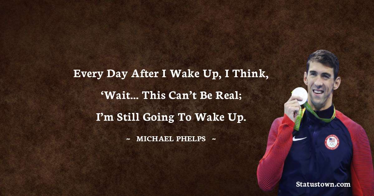 Every day after I wake up, I think, ‘Wait... this can’t be real; I’m still going to wake up. - Michael Phelps quotes