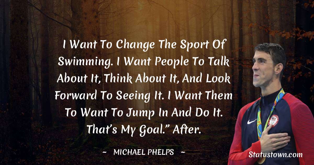 I want to change the sport of swimming. I want people to talk about it, think about it, and look forward to seeing it. I want them to want to jump in and do it. That’s my goal.” After. - Michael Phelps quotes