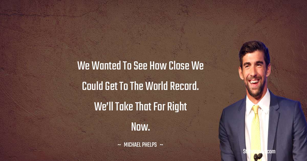 Michael Phelps Quotes - We wanted to see how close we could get to the world record. We’ll take that for right now.