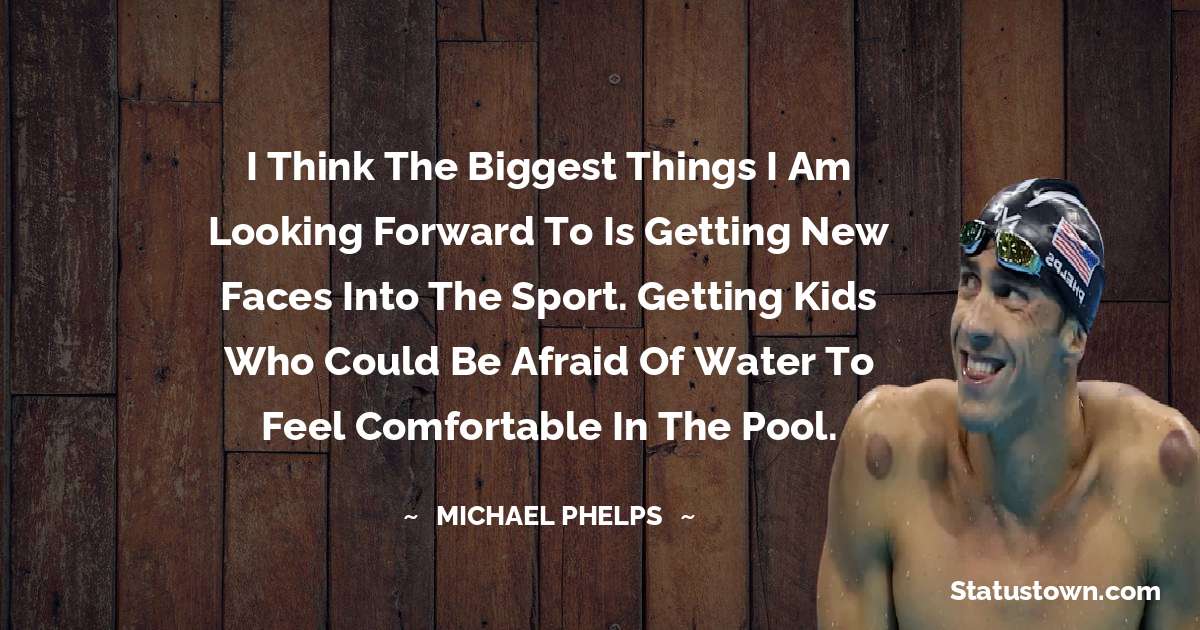 I think the biggest things I am looking forward to is getting new faces into the sport. Getting kids who could be afraid of water to feel comfortable in the pool. - Michael Phelps quotes