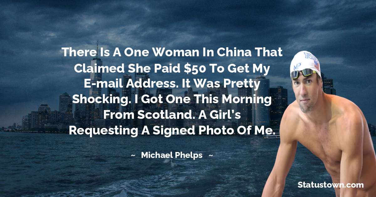 There is a one woman in China that claimed she paid $50 to get my e-mail address. It was pretty shocking. I got one this morning from Scotland. A girl’s requesting a signed photo of me. - Michael Phelps quotes