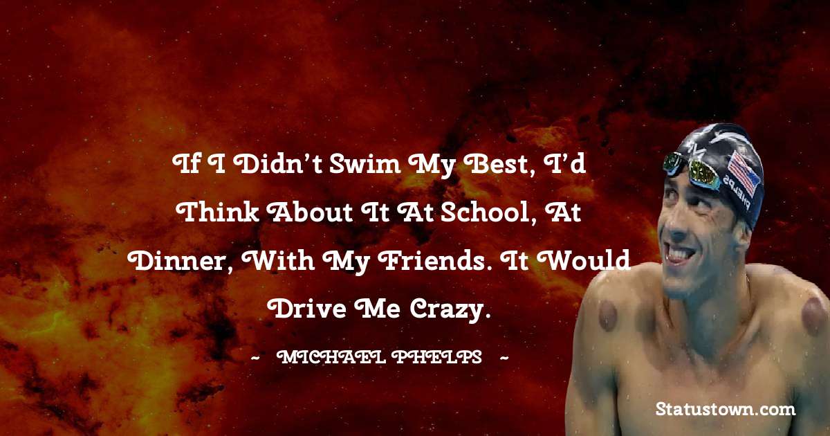 If I didn’t swim my best, I’d think about it at school, at dinner, with my friends. It would drive me crazy. - Michael Phelps quotes