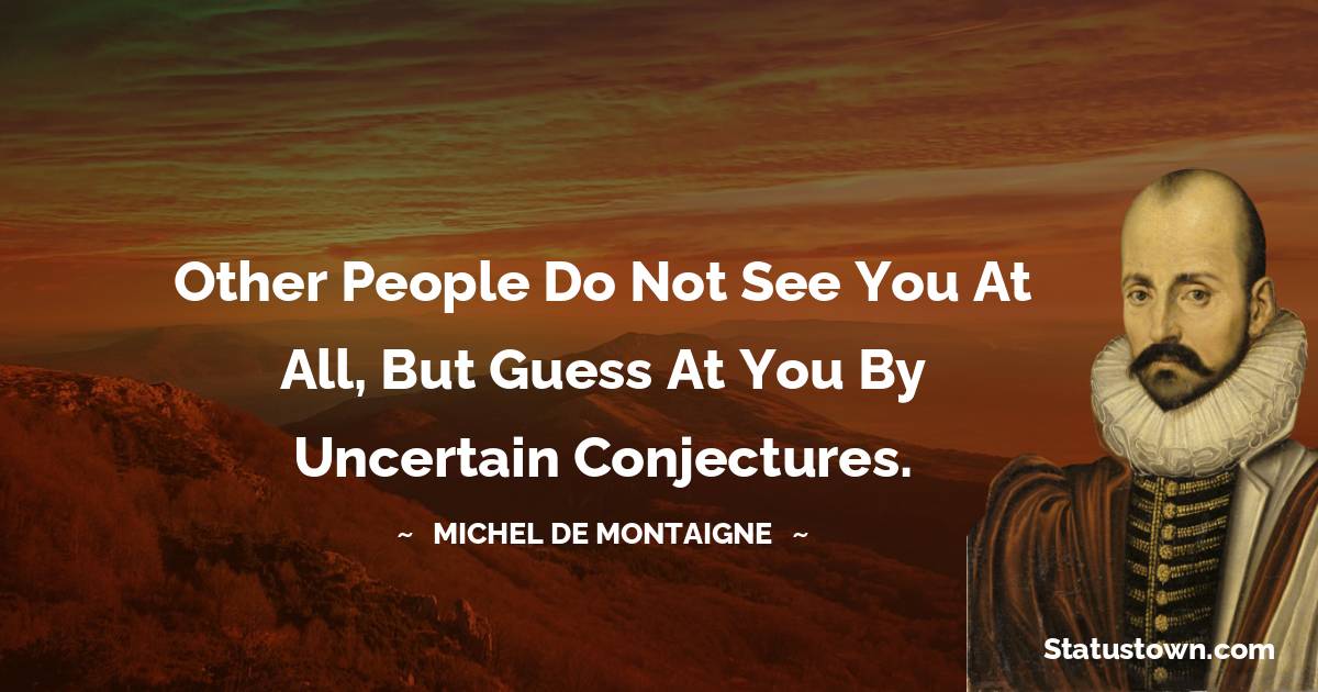 Other people do not see you at all, but guess at you by uncertain conjectures. - Michel de Montaigne quotes