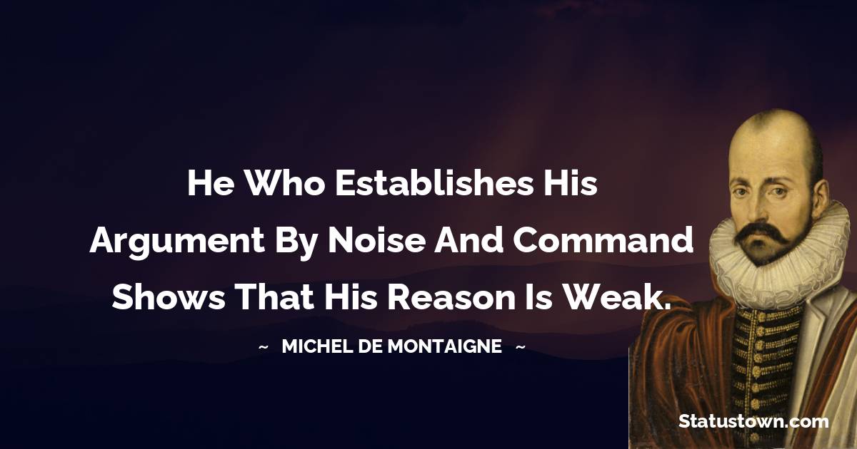 Michel de Montaigne Quotes - He who establishes his argument by noise and command shows that his reason is weak.