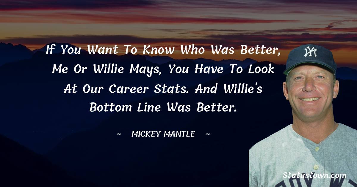 If you want to know who was better, me or Willie Mays, you have to look at our career stats. And Willie's bottom line was better.