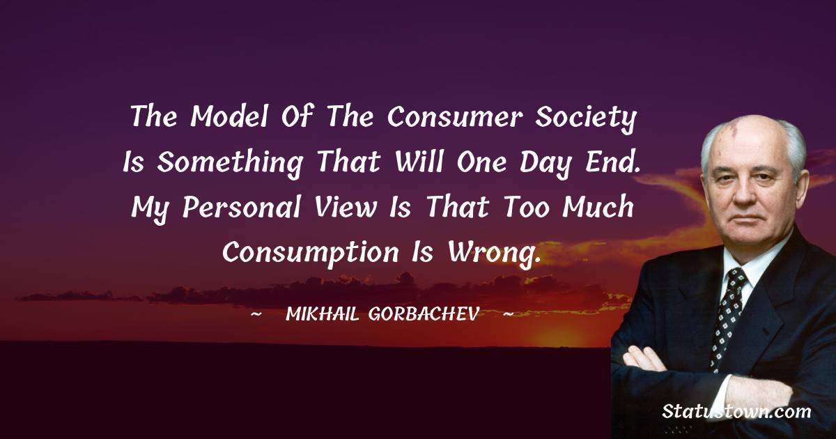 The model of the consumer society is something that will one day end. My personal view is that too much consumption is wrong. - Mikhail Gorbachev quotes