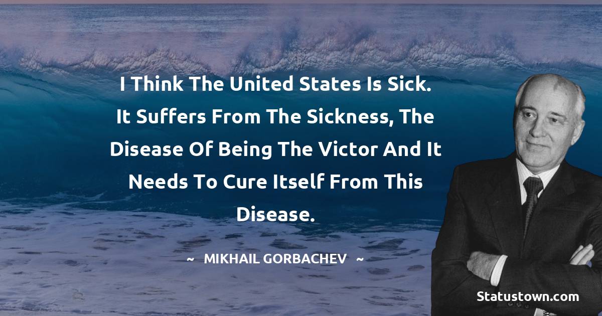 I think the United States is sick. It suffers from the sickness, the disease of being the victor and it needs to cure itself from this disease. - Mikhail Gorbachev quotes