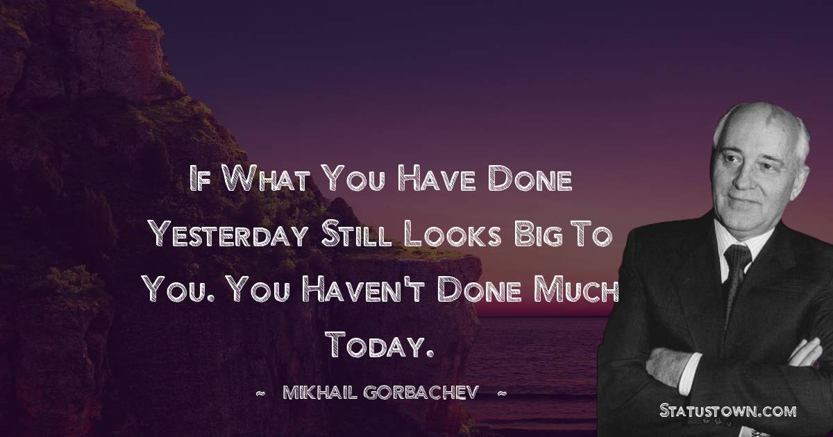 If what you have done yesterday still looks big to you. You haven't done much today.