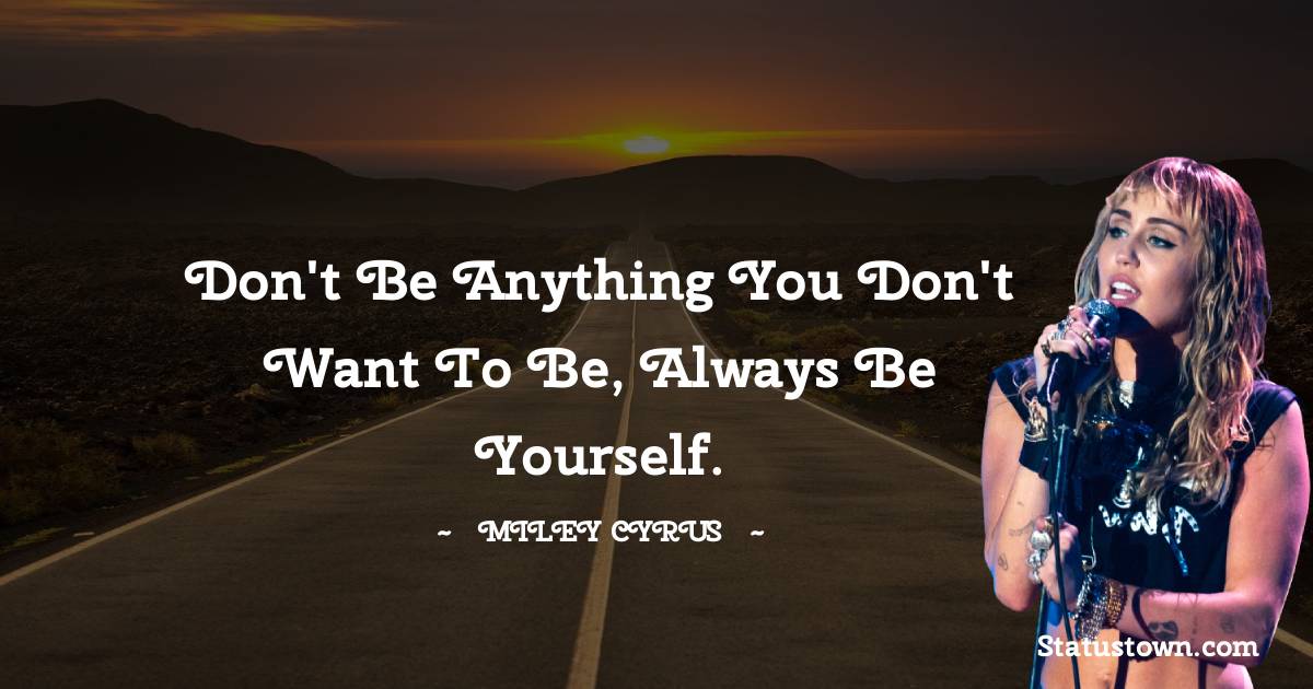 Don't be anything you don't want to be, always be yourself.