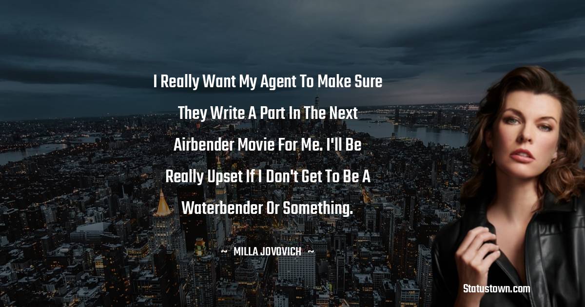 I really want my agent to make sure they write a part in the next Airbender movie for me. I'll be really upset if I don't get to be a waterbender or something. - Milla Jovovich quotes