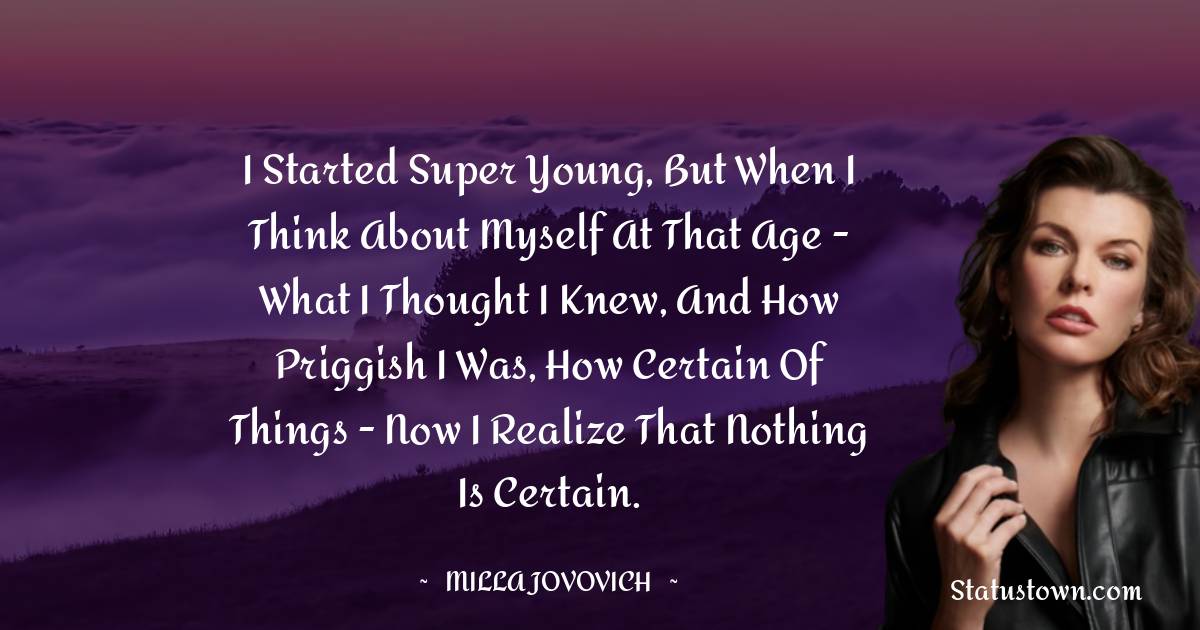 I started super young, but when I think about myself at that age - what I thought I knew, and how priggish I was, how certain of things - now I realize that nothing is certain. - Milla Jovovich quotes