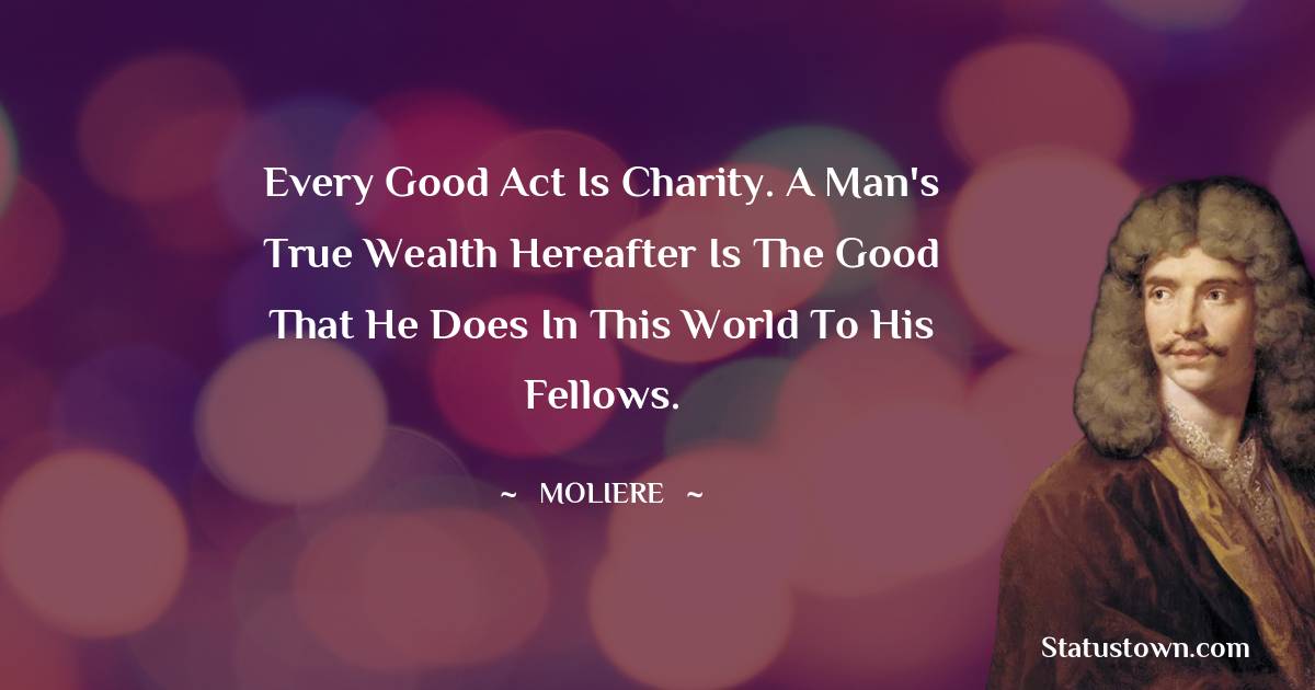 Moliere Quotes - Every good act is charity. A man's true wealth hereafter is the good that he does in this world to his fellows.