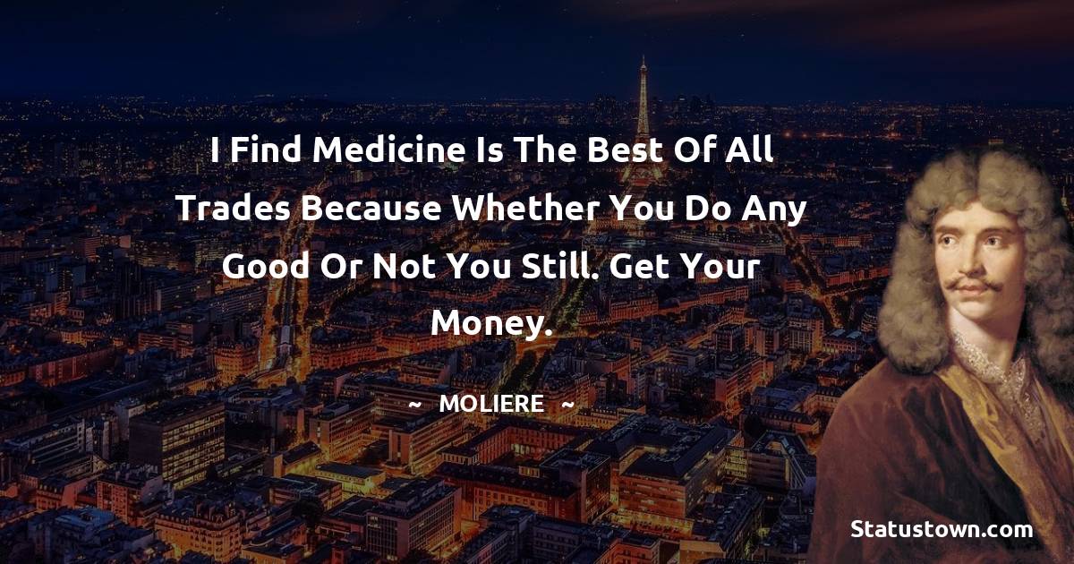 Moliere Quotes - I find medicine is the best of all trades because whether you do any good or not you still. Get your money.