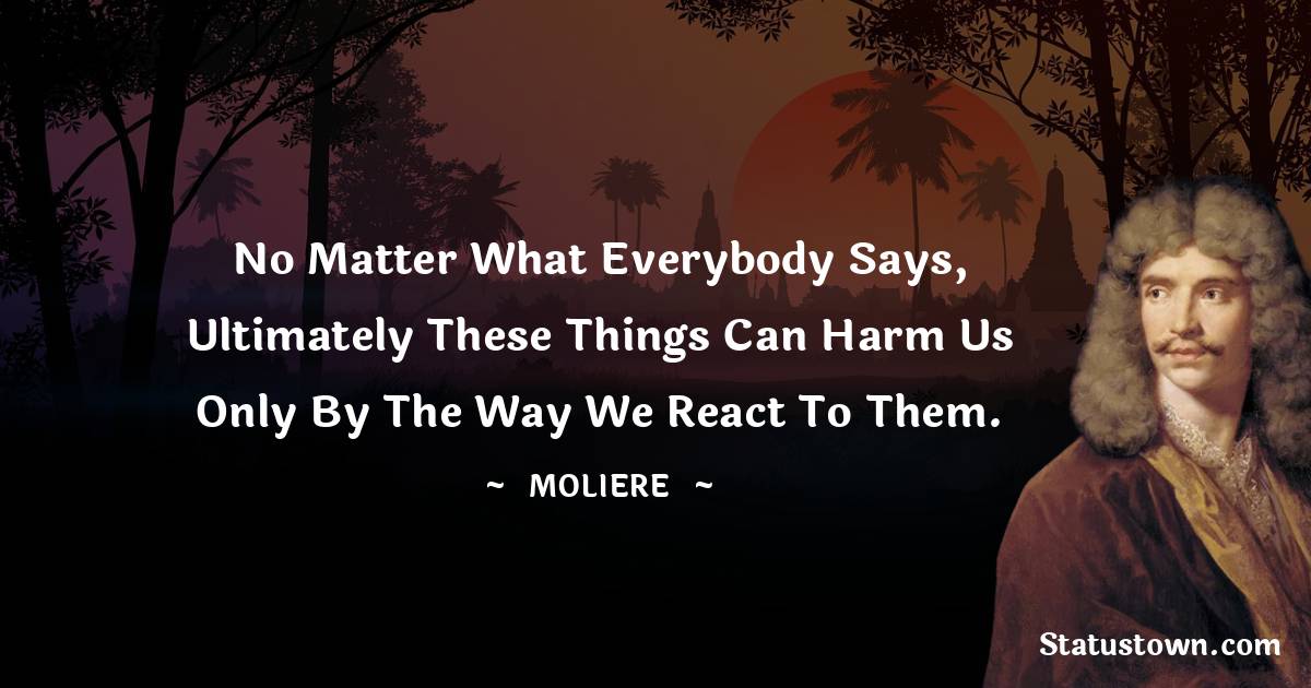 Moliere Quotes - No matter what everybody says, ultimately these things can harm us only by the way we react to them.