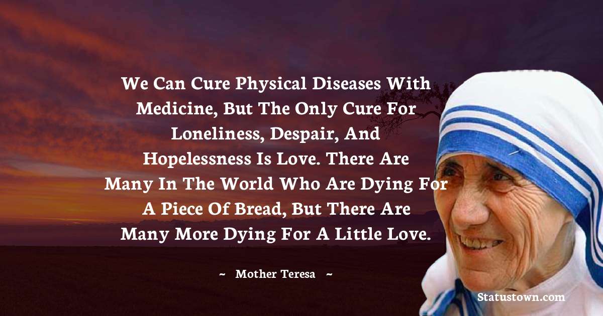 We can cure physical diseases with medicine, but the only cure for loneliness, despair, and hopelessness is love. There are many in the world who are dying for a piece of bread, but there are many more dying for a little love. - Mother Teresa quotes