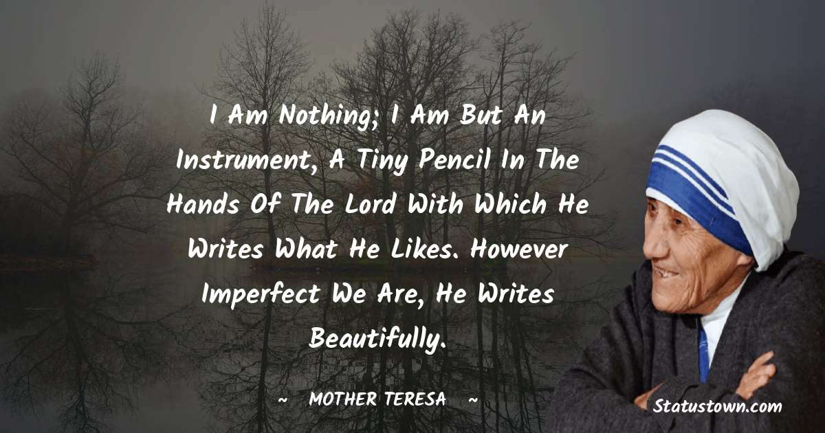I am nothing; I am but an instrument, a tiny pencil in the hands of the Lord with which He writes what he likes. However imperfect we are, he writes beautifully. - Mother Teresa quotes