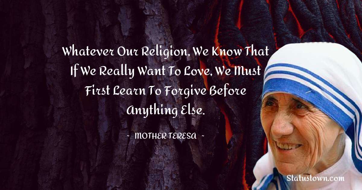 Whatever our religion, we know that if we really want to love, we must first learn to forgive before anything else. - Mother Teresa quotes