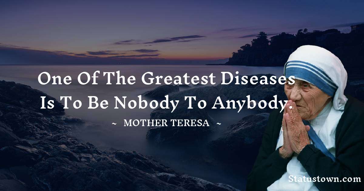 One of the greatest diseases is to be nobody to anybody. - Mother Teresa quotes