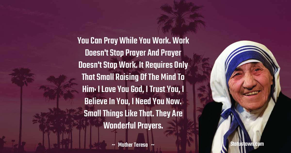 You can pray while you work. Work doesn't stop prayer and prayer doesn't stop work. It requires only that small raising of the mind to him: I love you God, I trust you, I believe in you, I need you now. Small things like that. They are wonderful prayers. - Mother Teresa quotes