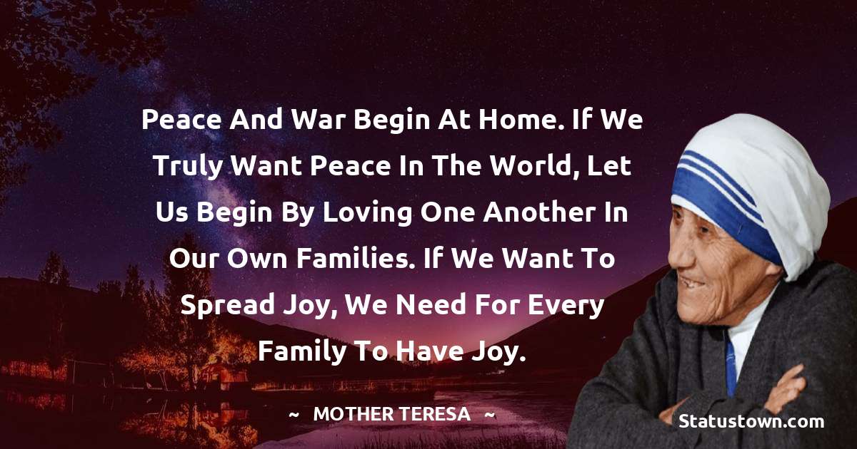 Peace and war begin at home. If we truly want peace in the world, let us begin by loving one another in our own families. If we want to spread joy, we need for every family to have joy. - Mother Teresa quotes