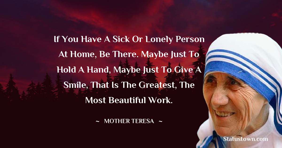 If you have a sick or lonely person at home, be there. Maybe just to hold a hand, maybe just to give a smile, that is the greatest, the most beautiful work. - Mother Teresa quotes