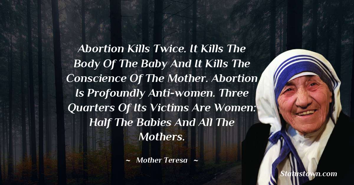 Abortion kills twice. It kills the body of the baby and it kills the conscience of the mother. Abortion is profoundly anti-women. Three quarters of its victims are women: Half the babies and all the mothers. - Mother Teresa quotes