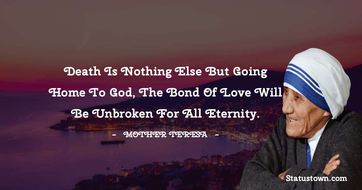 Death is nothing else but going home to God, the bond of love will be unbroken for all eternity. - Mother Teresa quotes