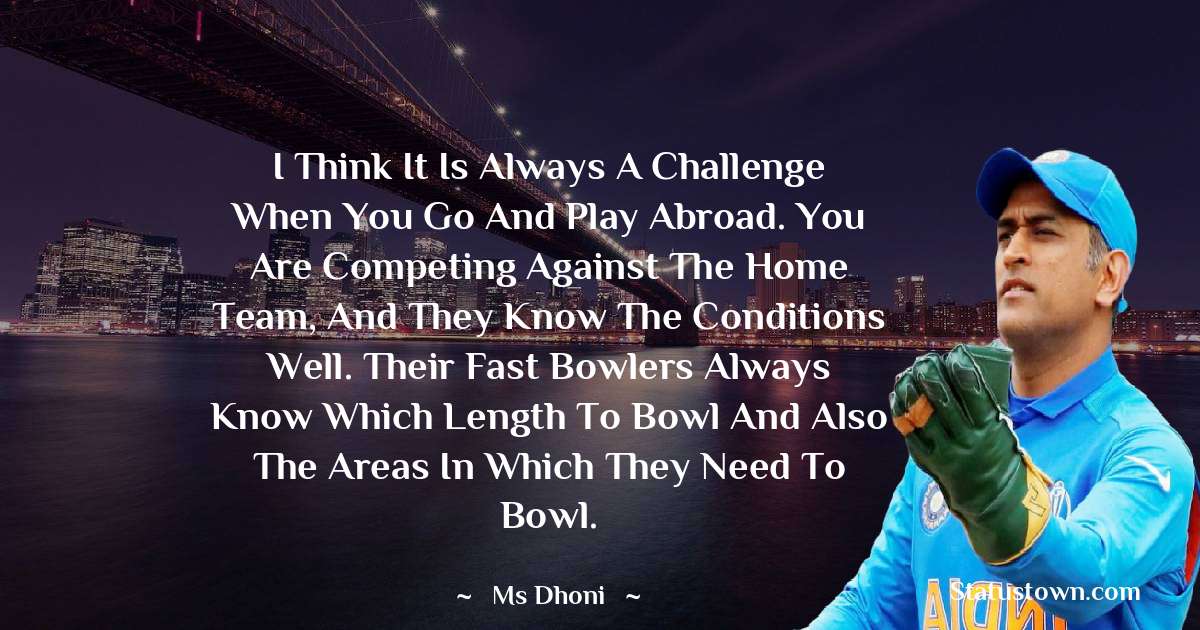MS Dhoni Quotes - I think it is always a challenge when you go and play abroad. You are competing against the home team, and they know the conditions well. Their fast bowlers always know which length to bowl and also the areas in which they need to bowl.