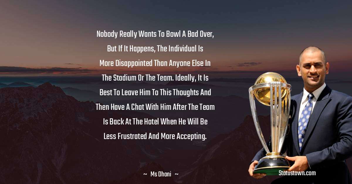 MS Dhoni Quotes - Nobody really wants to bowl a bad over, but if it happens, the individual is more disappointed than anyone else in the stadium or the team. Ideally, it is best to leave him to this thoughts and then have a chat with him after the team is back at the hotel when he will be less frustrated and more accepting.