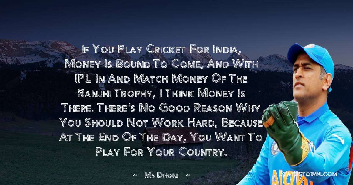 If you play cricket for India, money is bound to come, and with IPL in and match money of the Ranjhi trophy, I think money is there. There's no good reason why you should not work hard, because at the end of the day, you want to play for your country. - MS Dhoni quotes