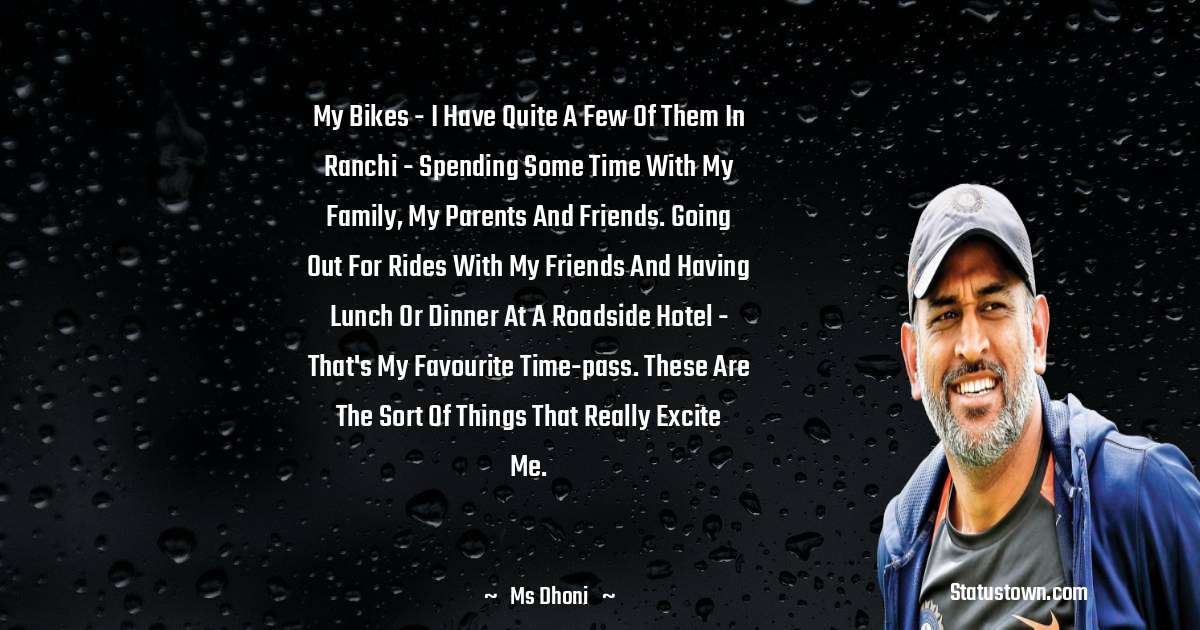 MS Dhoni Quotes - my bikes - I have quite a few of them in Ranchi - spending some time with my family, my parents and friends. Going out for rides with my friends and having lunch or dinner at a roadside hotel - that's my favourite time-pass. These are the sort of things that really excite me.