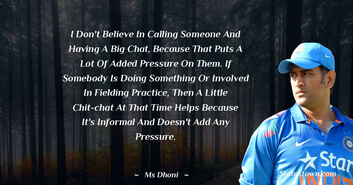 I don't believe in calling someone and having a big chat, because that puts a lot of added pressure on them. If somebody is doing something or involved in fielding practice, then a little chit-chat at that time helps because it's informal and doesn't add any pressure. - MS Dhoni quotes