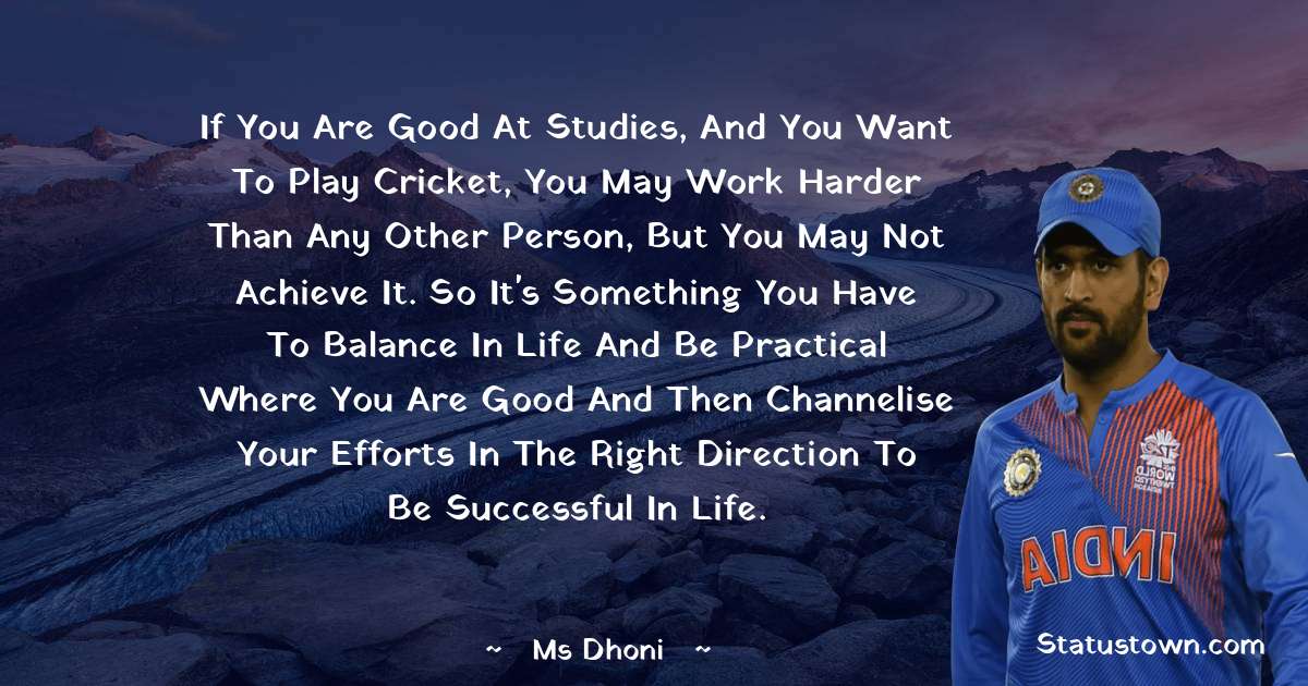 If you are good at studies, and you want to play cricket, you may work harder than any other person, but you may not achieve it. So it's something you have to balance in life and be practical where you are good and then channelise your efforts in the right direction to be successful in life. - MS Dhoni quotes