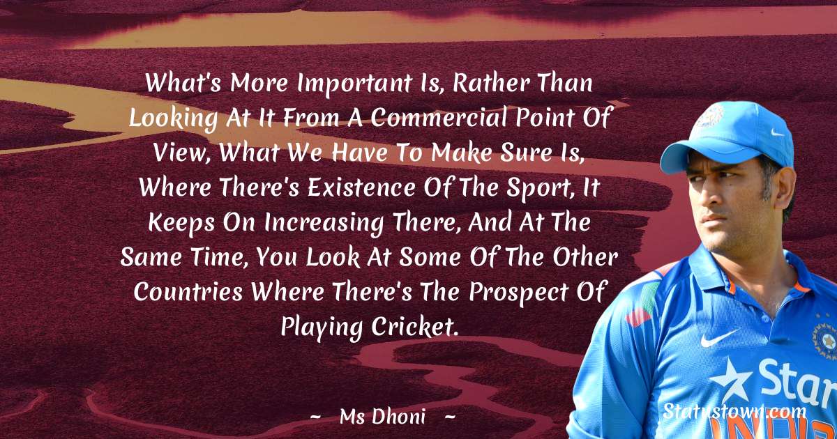What's more important is, rather than looking at it from a commercial point of view, what we have to make sure is, where there's existence of the sport, it keeps on increasing there, and at the same time, you look at some of the other countries where there's the prospect of playing cricket. - MS Dhoni quotes