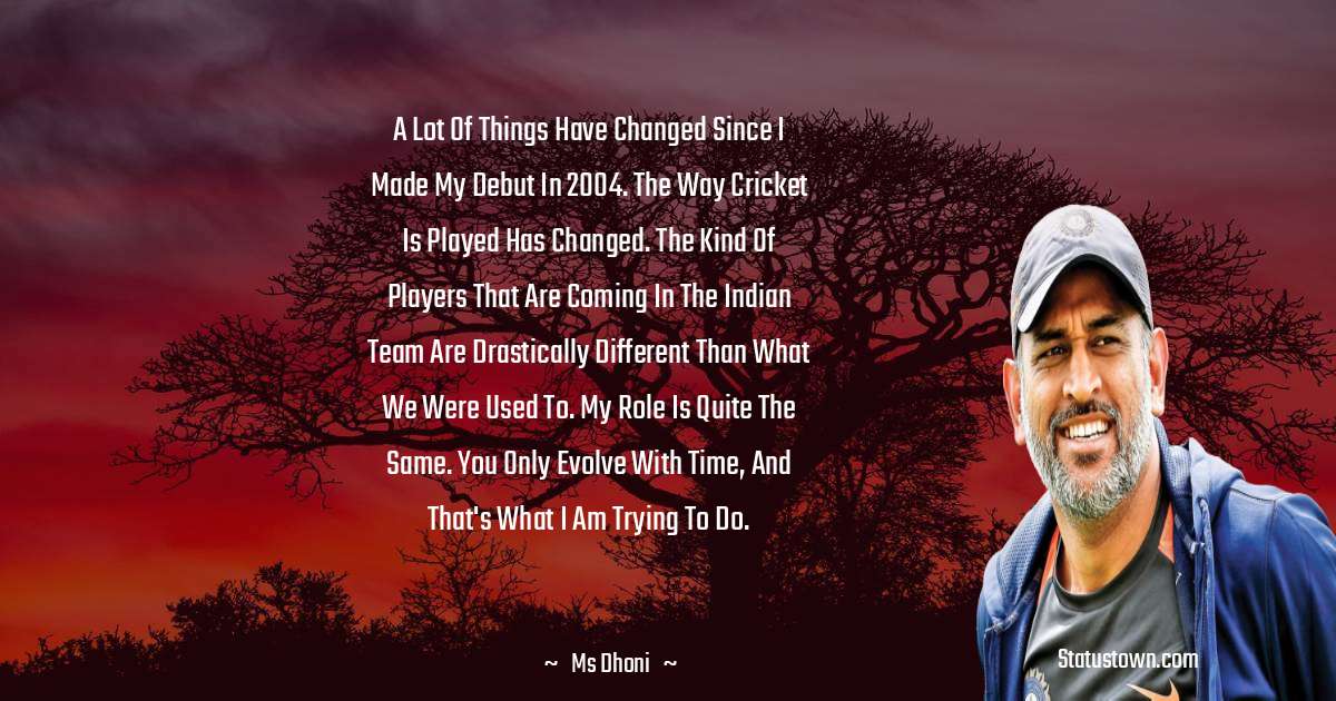 A lot of things have changed since I made my debut in 2004. The way cricket is played has changed. The kind of players that are coming in the Indian team are drastically different than what we were used to. My role is quite the same. You only evolve with time, and that's what I am trying to do. - MS Dhoni quotes