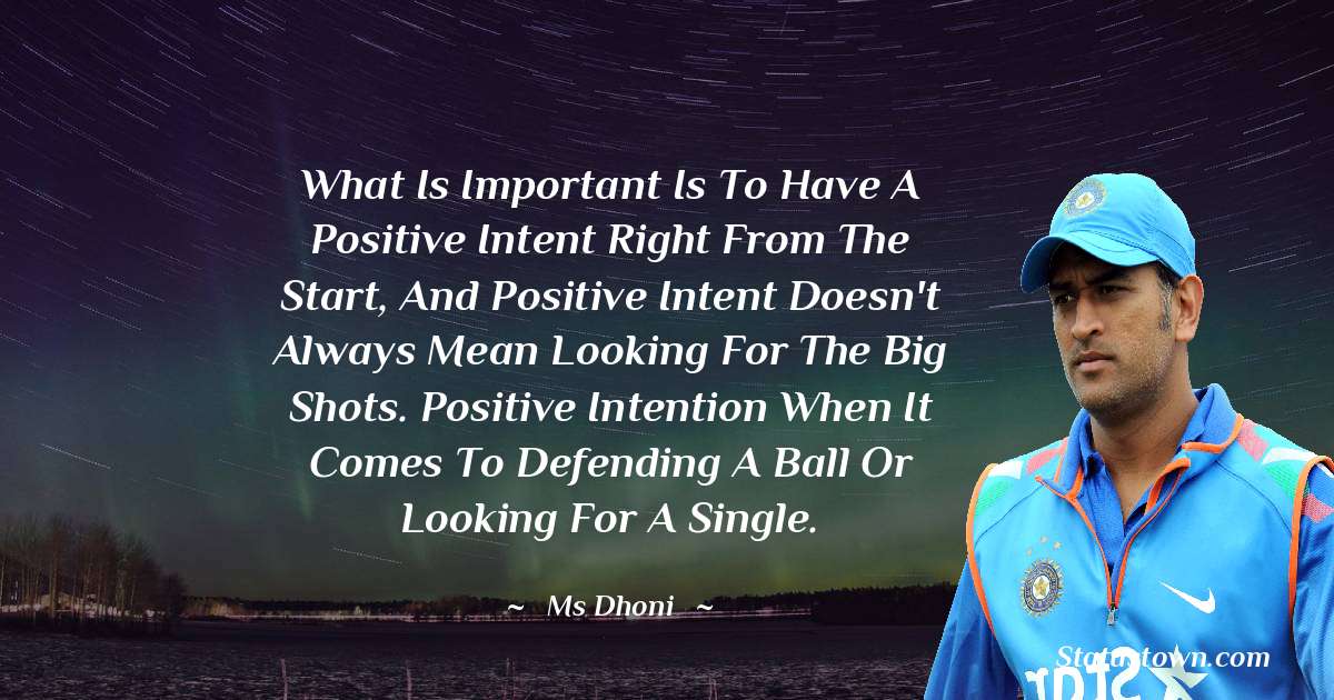 What is important is to have a positive intent right from the start, and positive intent doesn't always mean looking for the big shots. Positive intention when it comes to defending a ball or looking for a single. - MS Dhoni quotes