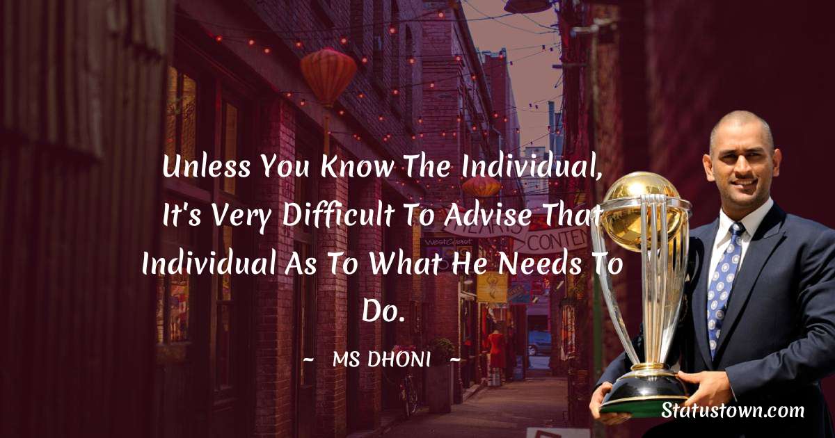 Unless you know the individual, it's very difficult to advise that individual as to what he needs to do. - MS Dhoni quotes